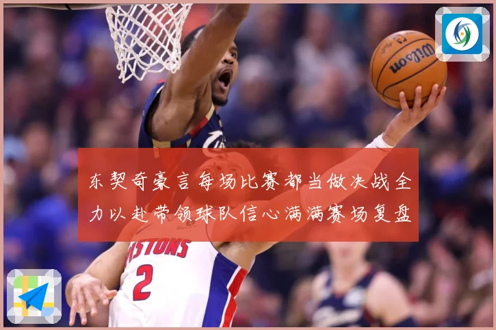 东契奇豪言每场比赛都当做决战全力以赴带领球队信心满满赛场复盘：最新赛事动态与深度分析