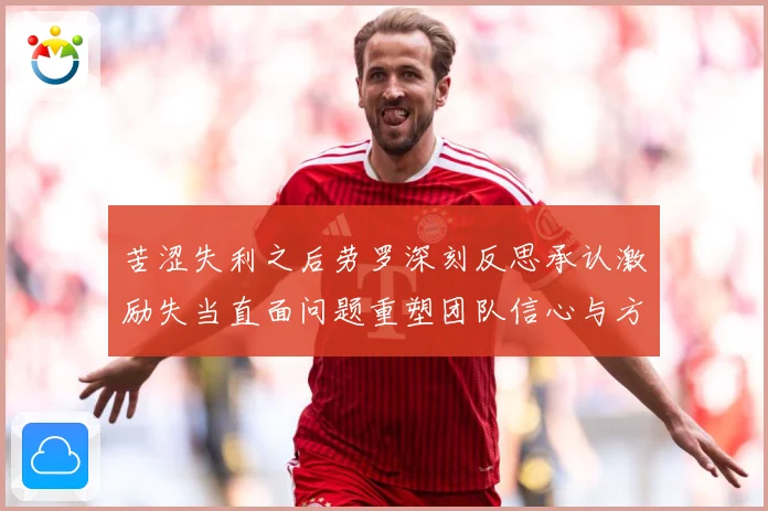 苦涩失利之后劳罗深刻反思承认激励失当直面问题重塑团队信心与方成长观察：最新赛事动态与深度分析
