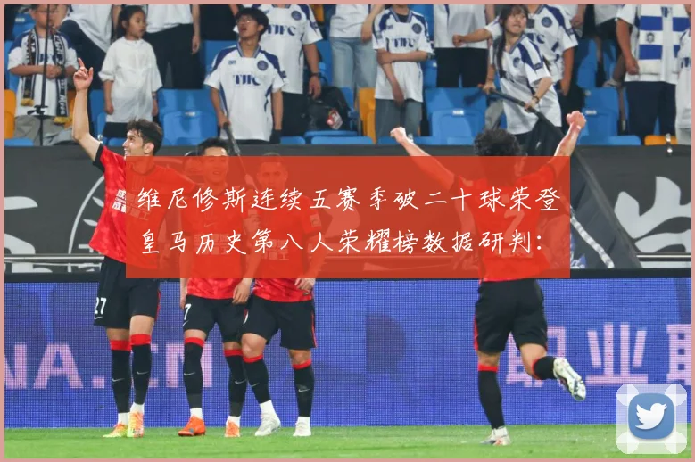 维尼修斯连续五赛季破二十球荣登皇马历史第八人荣耀榜数据研判：最新赛事动态与深度分析