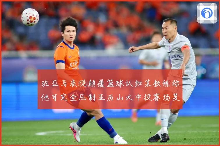 班亚马表现颠覆篮球认知某教练称他可完全压制亚历山大中投赛场复盘：最新赛事动态与深度分析