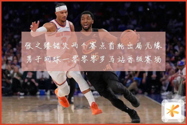 张之臻错失两个赛点首轮出局无缘男子网球一零零零罗马站晋级赛场观察：最新赛事动态与深度分析