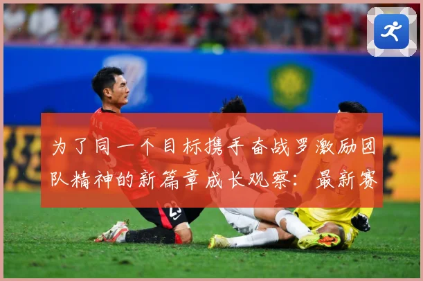 为了同一个目标携手奋战罗激励团队精神的新篇章成长观察：最新赛事动态与深度分析
