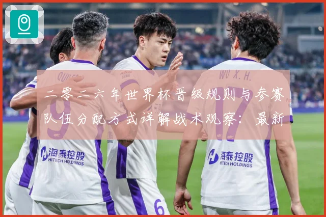 二零二六年世界杯晋级规则与参赛队伍分配方式详解战术观察：最新赛事动态与深度分析