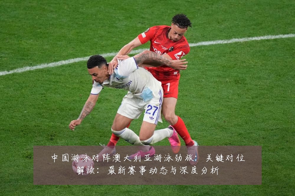 中国游泳对阵澳大利亚游泳劲旅：关键对位解读：最新赛事动态与深度分析